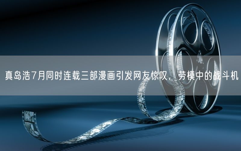 真岛浩7月同时连载三部漫画引发网友惊叹,劳模中的战斗机